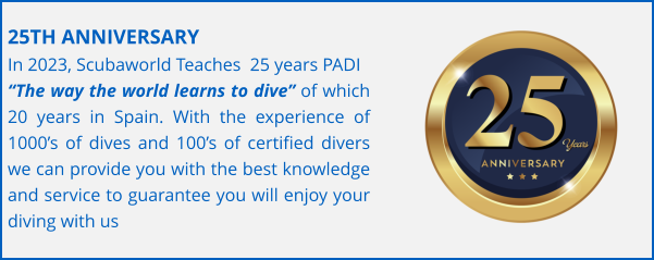 25TH ANNIVERSARY In 2023, Scubaworld Teaches  25 years PADI  “The way the world learns to dive” of which 20 years in Spain. With the experience of 1000’s of dives and 100’s of certified divers we can provide you with the best knowledge and service to guarantee you will enjoy your diving with us