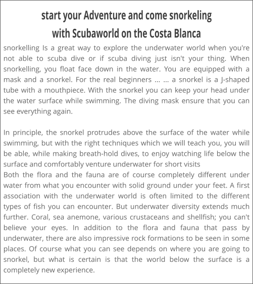 start your Adventure and come snorkeling with Scubaworld on the Costa Blanca snorkelling Is a great way to explore the underwater world when you're not able to scuba dive or if scuba diving just isn't your thing. When snorkelling, you float face down in the water. You are equipped with a mask and a snorkel. For the real beginners ... ... a snorkel is a J-shaped tube with a mouthpiece. With the snorkel you can keep your head under the water surface while swimming. The diving mask ensure that you can see everything again.  In principle, the snorkel protrudes above the surface of the water while swimming, but with the right techniques which we will teach you, you will be able, while making breath-hold dives, to enjoy watching life below the surface and comfortably venture underwater for short visits Both the flora and the fauna are of course completely different under water from what you encounter with solid ground under your feet. A first association with the underwater world is often limited to the different types of fish you can encounter. But underwater diversity extends much further. Coral, sea anemone, various crustaceans and shellfish; you can't believe your eyes. In addition to the flora and fauna that pass by underwater, there are also impressive rock formations to be seen in some places. Of course what you can see depends on where you are going to snorkel, but what is certain is that the world below the surface is a completely new experience.