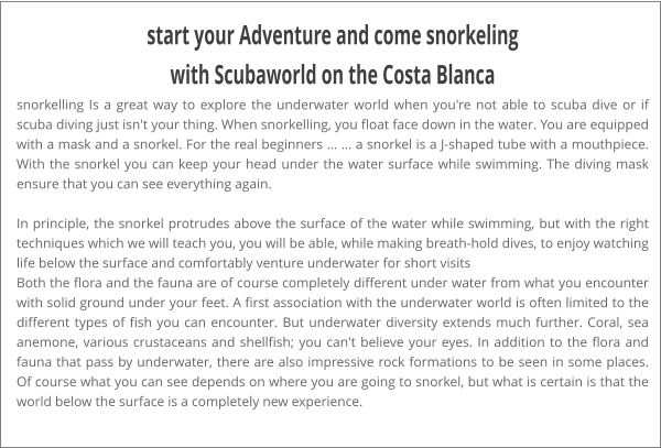 start your Adventure and come snorkeling with Scubaworld on the Costa Blanca snorkelling Is a great way to explore the underwater world when you're not able to scuba dive or if scuba diving just isn't your thing. When snorkelling, you float face down in the water. You are equipped with a mask and a snorkel. For the real beginners ... ... a snorkel is a J-shaped tube with a mouthpiece. With the snorkel you can keep your head under the water surface while swimming. The diving mask ensure that you can see everything again.  In principle, the snorkel protrudes above the surface of the water while swimming, but with the right techniques which we will teach you, you will be able, while making breath-hold dives, to enjoy watching life below the surface and comfortably venture underwater for short visits Both the flora and the fauna are of course completely different under water from what you encounter with solid ground under your feet. A first association with the underwater world is often limited to the different types of fish you can encounter. But underwater diversity extends much further. Coral, sea anemone, various crustaceans and shellfish; you can't believe your eyes. In addition to the flora and fauna that pass by underwater, there are also impressive rock formations to be seen in some places. Of course what you can see depends on where you are going to snorkel, but what is certain is that the world below the surface is a completely new experience.