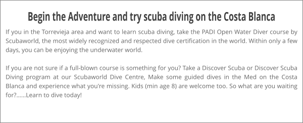 Begin the Adventure and try scuba diving on the Costa Blanca If you in the Torrevieja area and want to learn scuba diving, take the PADI Open Water Diver course by Scubaworld, the most widely recognized and respected dive certification in the world. Within only a few days, you can be enjoying the underwater world.  If you are not sure if a full-blown course is something for you? Take a Discover Scuba or Discover Scuba Diving program at our Scubaworld Dive Centre, Make some guided dives in the Med on the Costa Blanca and experience what you're missing. Kids (min age 8) are welcome too. So what are you waiting for?……Learn to dive today!